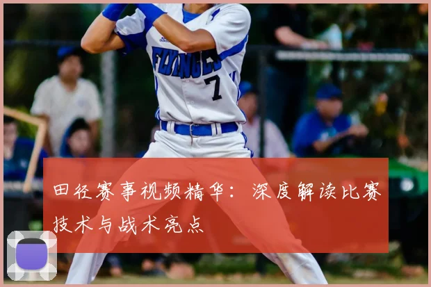 田径赛事视频精华：深度解读比赛技术与战术亮点