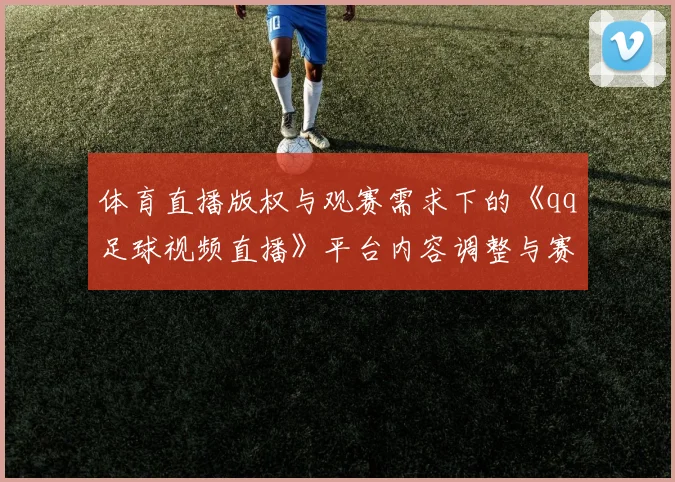体育直播版权与观赛需求下的《qq足球视频直播》平台内容调整与赛事覆盖变动影响分析