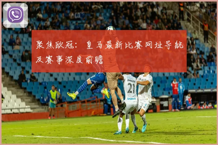 聚焦欧冠：皇马最新比赛网址导航及赛事深度前瞻