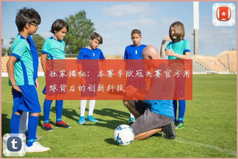 独家揭秘：本赛季欧冠决赛官方用球背后的创新科技