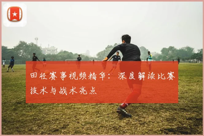 田径赛事视频精华:深度解读比赛技术与战术亮点