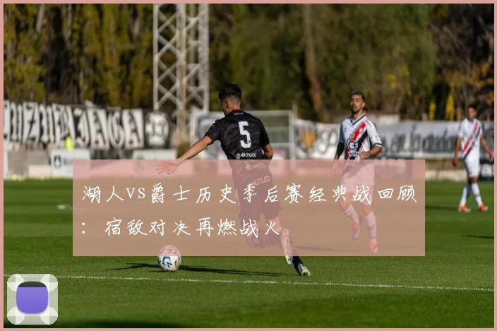 湖人vs爵士历史季后赛经典战回顾：宿敌对决再燃战火