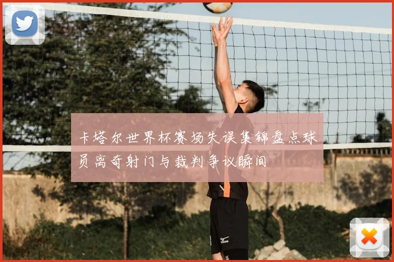 卡塔尔世界杯赛场失误集锦盘点球员离奇射门与裁判争议瞬间