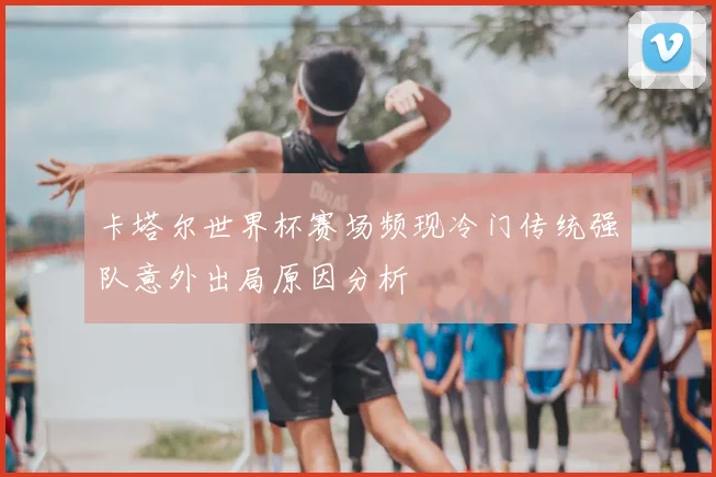 卡塔尔世界杯赛场频现冷门传统强队意外出局原因分析